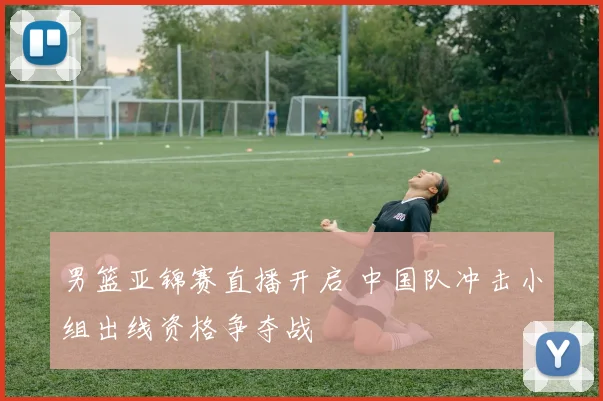 男篮亚锦赛直播开启 中国队冲击小组出线资格争夺战