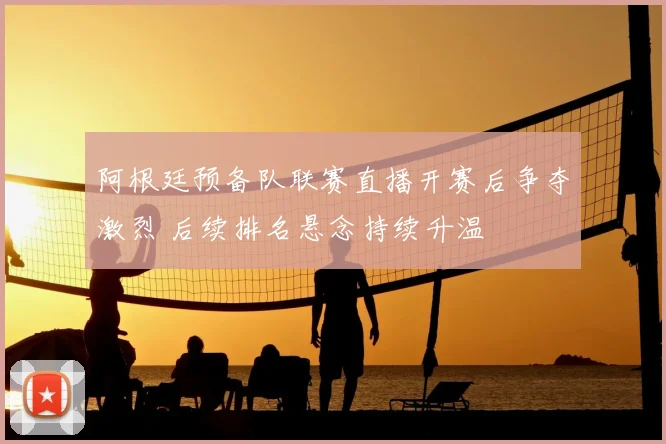 阿根廷预备队联赛直播开赛后争夺激烈 后续排名悬念持续升温