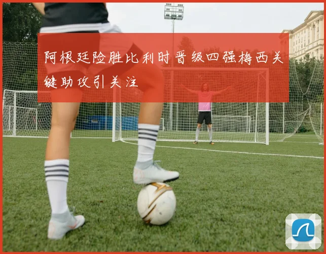 阿根廷险胜比利时晋级四强梅西关键助攻引关注