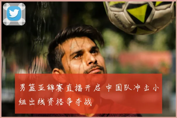 男篮亚锦赛直播开启 中国队冲击小组出线资格争夺战