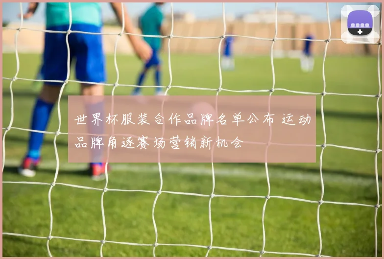 世界杯服装合作品牌名单公布 运动品牌角逐赛场营销新机会