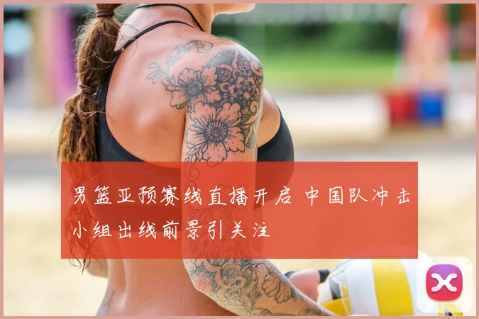男篮亚预赛线直播开启 中国队冲击小组出线前景引关注