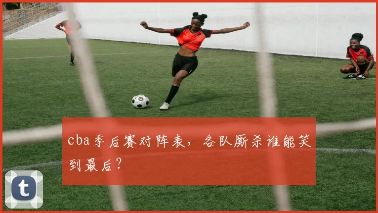 cba季后赛对阵表，各队厮杀谁能笑到最后？