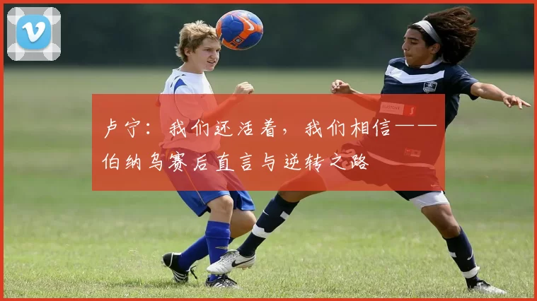 卢宁:我们还活着,我们相信——伯纳乌赛后直言与逆转之路