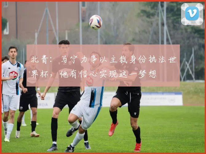 北青:马宁力争以主裁身份执法世界杯,他有信心实现这一梦想