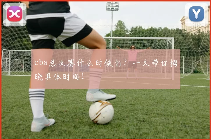 cba总决赛什么时候打？一文带你揭晓具体时间！