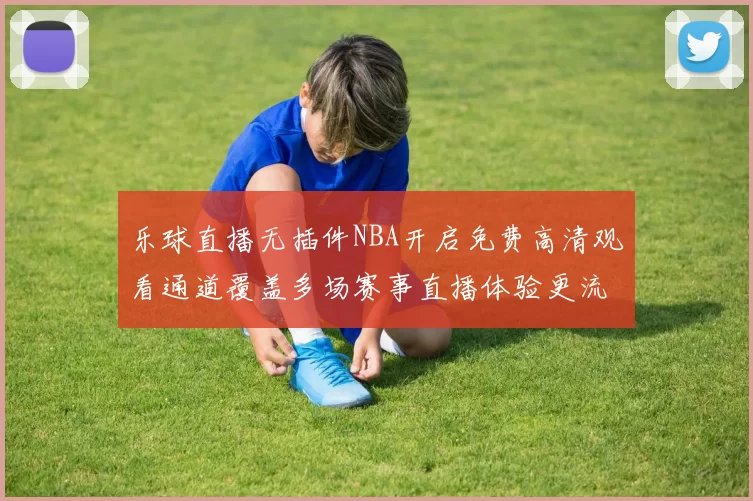 乐球直播无插件NBA开启免费高清观看通道覆盖多场赛事直播体验更流畅