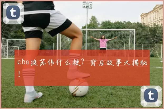 cba换苏伟什么梗？背后故事大揭秘！