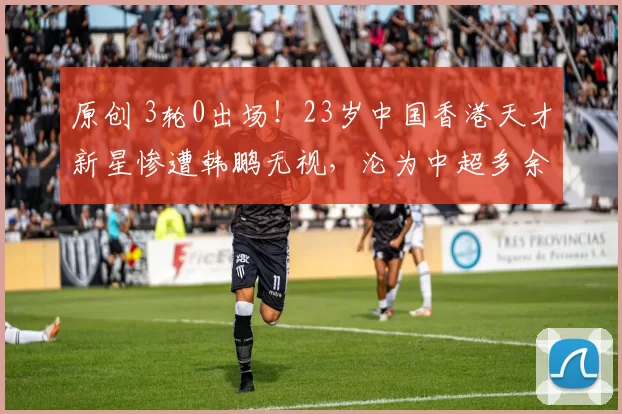 原创 3轮0出场!23岁中国香港天才新星惨遭韩鹏无视,沦为中超多余人