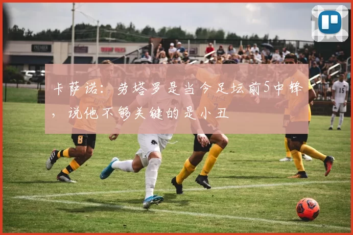 卡萨诺：劳塔罗是当今足坛前5中锋，说他不够关键的是小丑