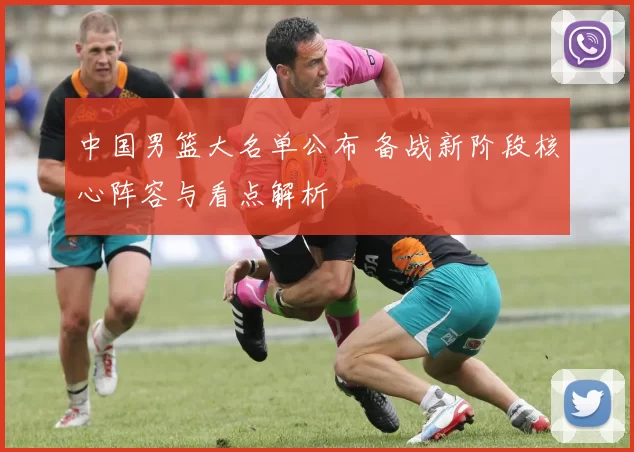 中国男篮大名单公布 备战新阶段核心阵容与看点解析