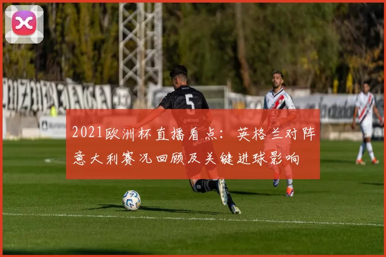 2021欧洲杯直播看点:英格兰对阵意大利赛况回顾及关键进球影响