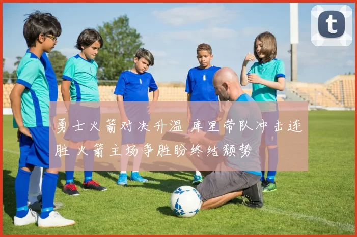 勇士火箭对决升温 库里带队冲击连胜 火箭主场争胜盼终结颓势