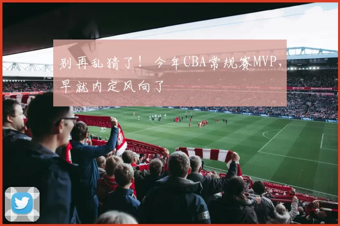 别再乱猜了！今年CBA常规赛MVP，早就内定风向了